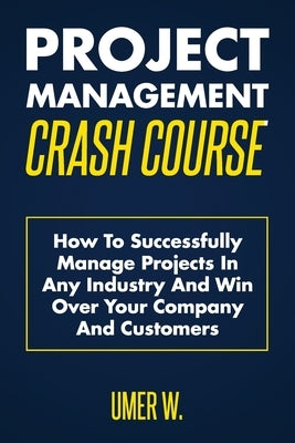 Project Management Crash Course: How To Successfully Manage Projects In Any Industry And Win Over Your Company And Customers by W, Umer
