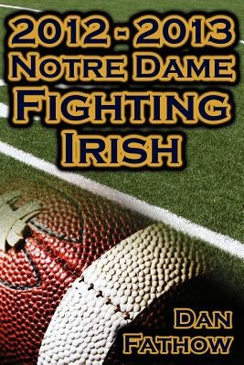 2012 - 2013 Undefeated Notre Dame Fighting Irish - Beating All Odds, the Road to the BCS Championship Game, & a College Football Legacy by Fathow, Dan