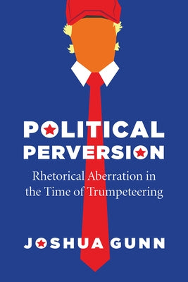Political Perversion: Rhetorical Aberration in the Time of Trumpeteering by Gunn, Joshua