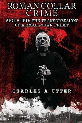 Roman Collar Crime: Violated: The Transgressions of a Small-Town Priest by Utter, Charles a.