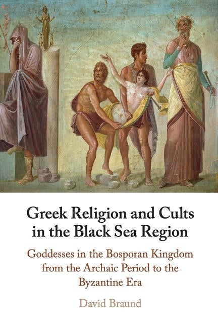 Greek Religion and Cults in the Black Sea Region: Goddesses in the Bosporan Kingdom from the Archaic Period to the Byzantine Era by Braund, David