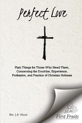 Perfect Love: Plain Things For Those Who Need Them, Concerning the Doctrine, Experience, Profession, and Practice of Christian Holin by Wood, Rev J. a.