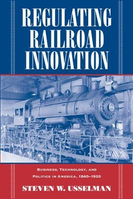 Regulating Railroad Innovation: Business, Technology, and Politics in America, 1840 1920 by Usselman, Steven W.