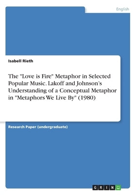 The Love is Fire Metaphor in Selected Popular Music. Lakoff and Johnson's Understanding of a Conceptual Metaphor in Metaphors We Live By (1980) by Rieth, Isabell
