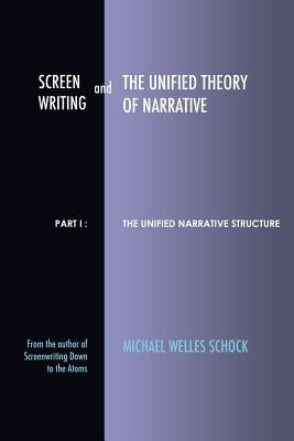 Screenwriting and The Unified Theory of Narrative: Part I - The Unified Narrative Structure by Schock, Michael Welles