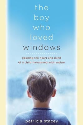 The Boy Who Loved Windows: Opening the Heart and Mind of a Child Threatened with Autism by Stacey, Patricia