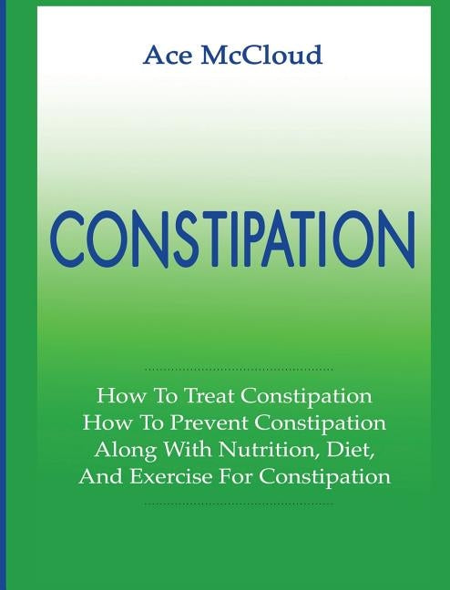 Constipation: How To Treat Constipation: How To Prevent Constipation: Along With Nutrition, Diet, And Exercise For Constipation by McCloud, Ace