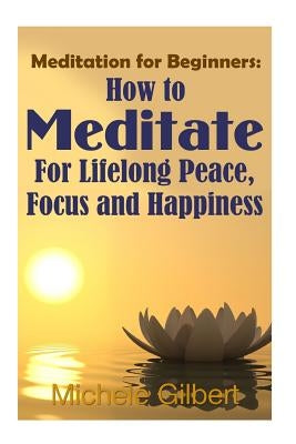Meditation For Beginners: How To Meditate For Lifelong Peace, Focus and Happiness by Gilbert, Michele