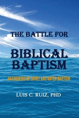 The Battle For Biblical Baptism: An Exegesis Of Spirit and Water Baptism by Ruiz, Luis C.