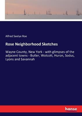 Rose Neighborhood Sketches: Wayne County, New York - with glimpses of the adjacent towns - Butler, Wolcott, Huron, Sodus, Lyons and Savannah by Roe, Alfred Seelye