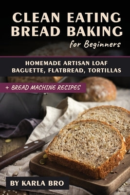 Clean Eating Bread Baking for Beginners: Homemade Artisan Loaf, Baguette, Flatbread, Tortillas. + Bread Machine Recipes by Bro, Karla