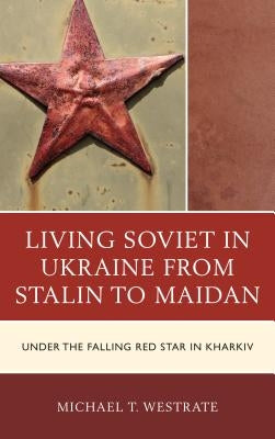 Living Soviet in Ukraine from Stalin to Maidan: Under the Falling Red Star in Kharkiv by Westrate, Michael T.