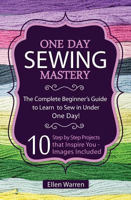 Sewing: One Day Sewing Mastery: The Complete Beginner's Guide to Learn to Sew in Under 1 Day! - 10 Step by Step Projects That by Warren, Ellen
