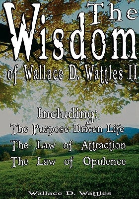 The Wisdom of Wallace D. Wattles II - Including: The Purpose Driven Life, The Law of Attraction & The Law of Opulence by Wattles, Wallace D.