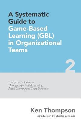 A Systematic Guide To Game-based Learning (GBL) In Organizational Teams: Transform Performance Through Experiential Learning, Social Learning and Team by Thompson, Ken