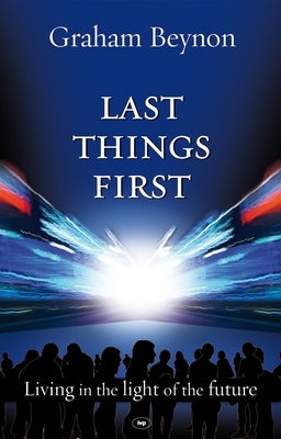 Last Things First: Living in the Light of the Future by Beynon, Graham
