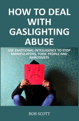 How to Deal with Gaslighting Abuse: Use Emotional Intelligence to Stop Manipulators, Toxic People and Narcissists by Scott, Bob