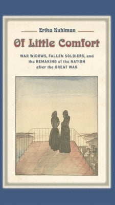 Of Little Comfort: War Widows, Fallen Soldiers, and the Remaking of the Nation After the Great War by Kuhlman, Erika