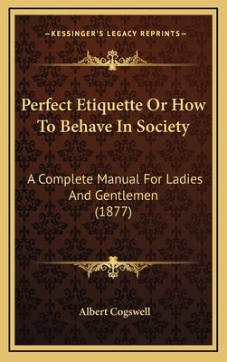 Perfect Etiquette Or How To Behave In Society: A Complete Manual For Ladies And Gentlemen (1877) by Cogswell, Albert