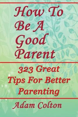 How To Be A Good Parent: 323 Great Tips For Better Parenting by Colton, Adam