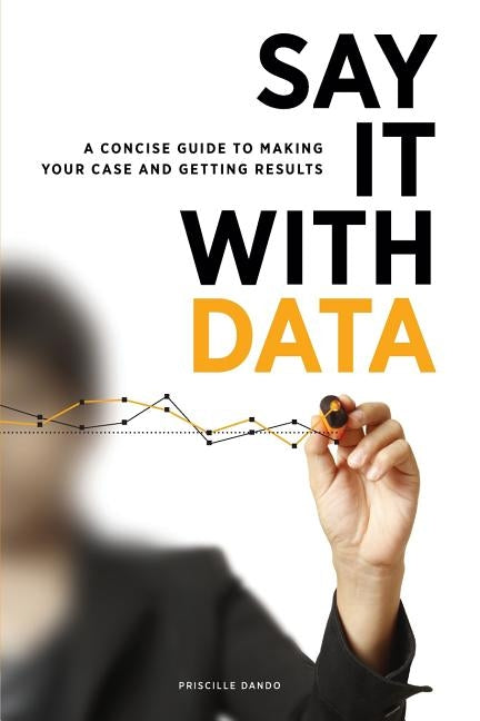 Say It with Data: A Concise Guide to Making Your Case and Getting Results by Dando, Priscille