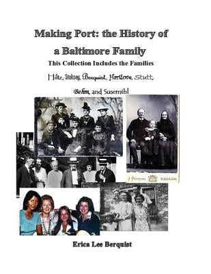 Making Port: the History of a Baltimore Family: This Collection Includes the Families Hiltz, Sinskey, Berquist, Hartlove, Stutt, Be by Berquist, Erica Lee
