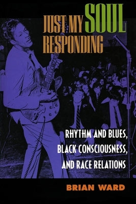 Just My Soul Responding: Rhythm and Blues, Black Consciousness, and Race Relations by Ward, Brian