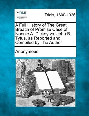 A Full History of the Great Breach of Promise Case of Nannie A. Dickey vs. John B. Tytus, as Reported and Compiled by the Author by Anonymous
