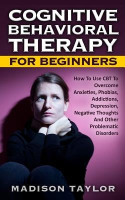 Cognitive Behavioral Therapy For Beginners: How To Use CBT To Overcome Anxieties, Phobias, Addictions, Depression, Negative Thoughts, And Other Proble by Taylor, Madison