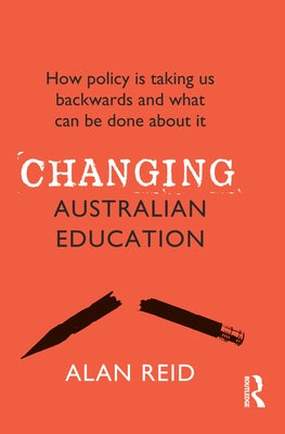 Changing Australian Education: How policy is taking us backwards and what can be done about it by Reid, Alan