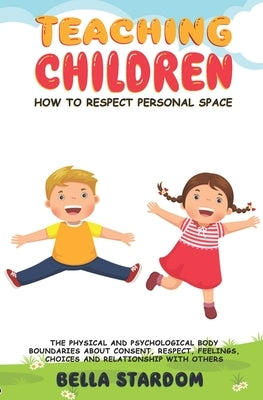 Teaching Children How to Respect Personal Space: The Physical and Psychological Body Boundaries About Consent, Respect, Feelings, Choices And Relation by Stardom, Bella