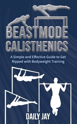 Beastmode Calisthenics: A Simple and Effective Guide to Get Ripped with Bodyweight Training by Jay, Daily