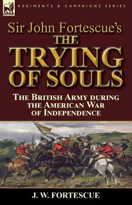Sir John Fortescue's The Trying of Souls: the British Army during the American War of Independence by Fortescue, J. W.