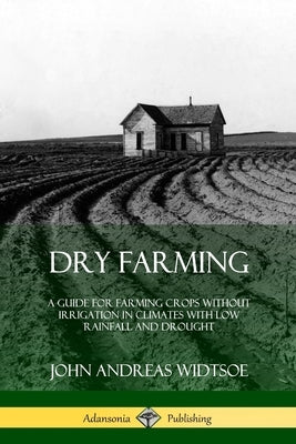 Dry Farming: A Guide for Farming Crops Without Irrigation in Climates with Low Rainfall and Drought by Widtsoe, John Andreas