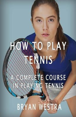 How To Play Tennis: A Complete Course In Playing Tennis by Westra, Bryan