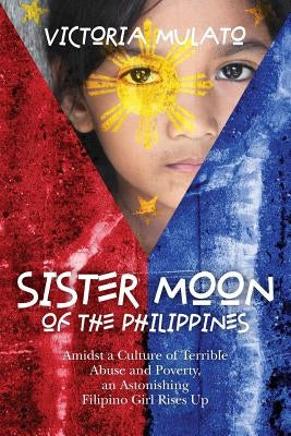 Sister Moon of the Phillippines: Amidst a Culture of Terrible Abuse and Poverty, an Astonishing Filipino Girl Rises Up by Mulato, Victoria