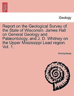 Report on the Geological Survey of the State of Wisconsin. James Hall on General Geology and Palæontology, and J. D. Whitney on the Upper Mississippi by Anonymous