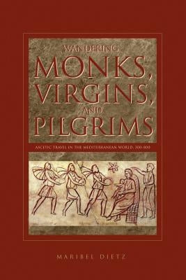 Wandering Monks, Virgins, and Pilgrims: Ascetic Travel in the Mediterranean World, A.D. 300-800 by Dietz, Maribel