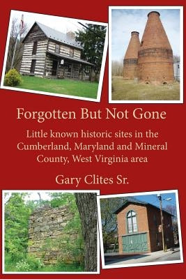 Forgotten But Not Gone: Little known historic sites in the Cumberland, Maryland and Mineral County, West Virginia area by Clites Sr, Gary L.