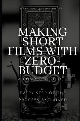 Making Short Films With Zero-Budget: A Complete Guide: Every Step Of The Process Explained! by Production House, Rizan