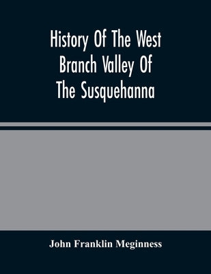 History Of The West Branch Valley Of The Susquehanna: Its First Settlement, Privations Endured By The Early Pioneers, Indian Wars, Predatory Incusions by Franklin Meginness, John