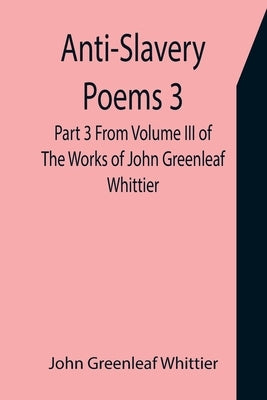 Anti-Slavery Poems 3. Part 3 From Volume III of The Works of John Greenleaf Whittier by Greenleaf Whittier, John