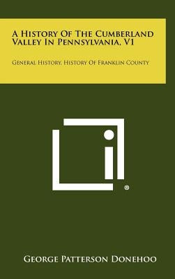 A History Of The Cumberland Valley In Pennsylvania, V1: General History, History Of Franklin County by Donehoo, George Patterson