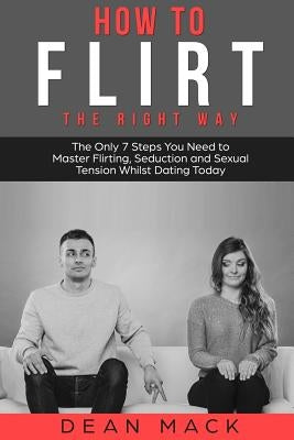 How to Flirt: The Right Way - The Only 7 Steps You Need to Master Flirting, Seduction and Sexual Tension Whilst Dating Today by Mack, Dean