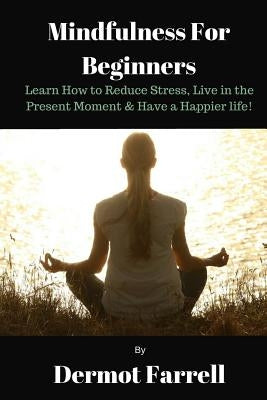 Mindfulness for Beginners: Learn How to Reduce Stress, Live in the Present Moment & Have a Happier Life! by Farrell, Dermot