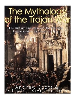 The Mythology of the Trojan War: The History and Legacy of the Mythical Legends about the Battle for Troy by Charles River Editors