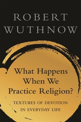 What Happens When We Practice Religion?: Textures of Devotion in Ordinary Life by Wuthnow, Robert