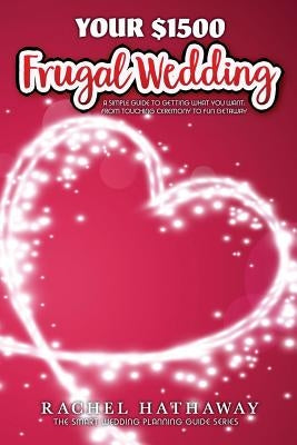 Your $1500 Frugal Wedding: A Simple Guide to Getting What You Want - From Touching Ceremony to Fun Getaway by Hathaway, Rachel