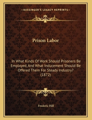 Prison Labor: In What Kinds Of Work Should Prisoners Be Employed, And What Inducement Should Be Offered Them For Steady Industry? (1 by Hill, Frederic