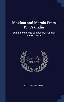 Maxims and Morals From Dr. Franklin: Being Incitements to Industry, Frugality, and Prudence by Franklin, Benjamin